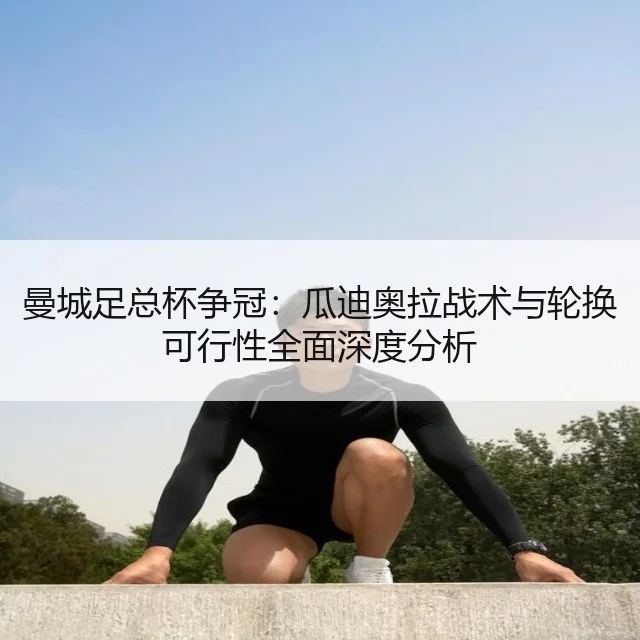 曼城足总杯争冠：瓜迪奥拉战术与轮换可行性全面深度分析